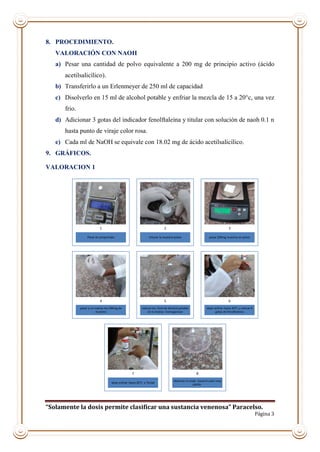 “Solamente la dosis permite clasificar una sustancia venenosa” Paracelso.
Página 3
8. PROCEDIMIENTO.
VALORACIÓN CON NAOH
a) Pesar una cantidad de polvo equivalente a 200 mg de principio activo (ácido
acetilsalicílico).
b) Transferirlo a un Erlenmeyer de 250 ml de capacidad
c) Disolverlo en 15 ml de alcohol potable y enfriar la mezcla de 15 a 20°c, una vez
frio.
d) Adicionar 3 gotas del indicador fenolftaleína y titular con solución de naoh 0.1 n
hasta punto de viraje color rosa.
e) Cada ml de NaOH se equivale con 18.02 mg de ácido acetilsalicílico.
9. GRÁFICOS.
VALORACION 1
Pesar el comprimido
1
triturar la muestra-polvo
2
pesar 200mg muestra en polvo
3
pasar a un matraz los 200mg de
muestra
4
colocar los 15ml de Alcohol potable
en le matraz -homogenizar
5
dejar enfriar hasta 20°C y colocar #
gotas de fenolftaleina
6
dejar enfriar hasta 20°C y Titular
7
observar el viraje hasta el color rosa
palido.
8
 