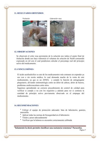 “Solamente la dosis permite clasificar una sustancia venenosa” Paracelso.
Página 7
11. RESULTADOS OBTENIDOS
12. OBSERVACIONES
Se observará el color rosa persistente de la solución nos indica el punto final de
titulación donde nos hace referencia al volumen de solución de NaoH consumido
expresado en ml con el cual pondremos calcular el porcentaje real del principio
activo del medicamento.
13. CONCLUSIÓNES:
El ácido acetilsalicílico es uno de los medicamentos más comunes en expender ya
sea con o sin receta médica, lo cual demanda mucho de la venta de este
medicamento, ya que es un AINES, y cumple la función de antiagregante
plaquetario, aliviando sintomatología como un dolor de cabeza, dolor de huesos,
problemas cardiovasculares entre otros.
Seguimos aprendiendo un correcto procedimiento de control de calidad para
verificar si cumple o no con los requisitos y además para ver si contiene la
cantidad de principio activo previamente observado en el empaque del
medicamento.
14. RECOMENDACIONES

Utilizar el equipo de protección adecuado: bata de laboratorio, guantes,
mascarilla.

Aplicar todas las normas de bioseguridad en el laboratorio

Titular y pesar adecuadamente

Verificar que la balanza se encuentre correctamente calibrada
 