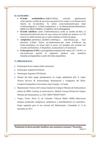 “Solamente la dosis permite clasificar una sustancia venenosa” Paracelso.
Página 9
16. GLOSARIO:
 El ácido acetilsalicílico o AAS (C9H8O4), conocido popularmente
como aspirina, nombre de una marca que pasó al uso común, es un fármaco de la
familia de los salicilatos. Se utiliza como medicamento para tratar
el dolor(analgésico), la fiebre (antipirético) y la inflamación(antiinflamatorio),
debido a su efecto inhibitorio, no selectivo, de la ciclooxigenasa.
 El ácido salicílico(o ácido 2-hidroxibenzoico) recibe su nombre de Salix, la
denominación latina del sauce de cuya corteza fue aislado por primera vez.3 Se
trata de un sólido incoloro que se suele cristalizar en forma de agujas.
 Antipirético, antitérmico, antifebril y febrífugo a todo fármaco que hace
disminuir la fiebre. Suelen ser medicamentos que tratan la fiebre de una
forma sintomática, sin actuar sobre su causa. Los ejemplos más comunes son
el ácido acetilsalicílico, el ibuprofeno, el paracetamol y el metamizol.
 Ciclooxigenasa (COX) o prostaglandina-endoperóxido sintasa, EC 1.14.99.1, es
una enzima que permite al organismo producir unas sustancias
llamadas prostaglandinas a partir del ácido araquidónico.
17. BIBLIOGRAFIA
o Farmacopea de los estados unidos mexicanos.
o Farmacopea Argentina II Edición.
o Farmacopea Argentina VII Edición.
o Manejo del dolor agudo postoperatorio en cirugía ambulatoria p38. S. López
Álvarez Servicio de Anestesiología, Reanimación y Terapéutica del Dolor.
Complexo Hospitalario Universitario Juan Canalejo. A Coruña
o Departamento Técnico del Consejo General de Colegios Oficiales de Farmacéuticos
(marzo de 2008). Catálogo de medicamentos. Madrid: Consejo General de Colegios
Oficiales de Farmacéuticos. p. 2245. ISBN 9788487276637.
o Verges, Elvira; Silvia G. de Camacho; Valsecia Mabel (2008). «Reacciones
alérgicas producidas Analgésicos, antipiréticos y antiinflamatorios no esteroides».
Grupo argentino para el uso racional del Medicamento. Consultado el 13 de
diciembre de 2017.
 