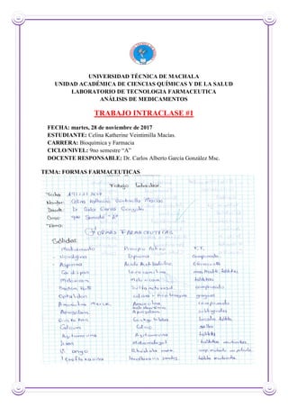 UNIVERSIDAD TÉCNICA DE MACHALA
UNIDAD ACADÉMICA DE CIENCIAS QUÍMICAS Y DE LA SALUD
LABORATORIO DE TECNOLOGIA FARMACEUTICA
ANÁLISIS DE MEDICAMENTOS
TRABAJO INTRACLASE #1
FECHA: martes, 28 de noviembre de 2017
ESTUDIANTE: Celina Katherine Veintimilla Macías.
CARRERA: Bioquímica y Farmacia
CICLO/NIVEL: 9no semestre “A”
DOCENTE RESPONSABLE: Dr. Carlos Alberto García González Msc.
TEMA: FORMAS FARMACEUTICAS
 