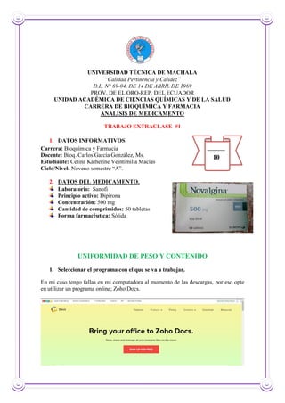 UNIVERSIDAD TÉCNICA DE MACHALA
“Calidad Pertinencia y Calidez”
D.L. N° 69-04, DE 14 DE ABRIL DE 1969
PROV. DE EL ORO-REP. DEL ECUADOR
UNIDAD ACADÉMICA DE CIENCIAS QUÍMICAS Y DE LA SALUD
CARRERA DE BIOQUÍMICA Y FARMACIA
ANALISIS DE MEDICAMENTO
TRABAJO EXTRACLASE #1
1. DATOS INFORMATIVOS
Carrera: Bioquímica y Farmacia
Docente: Bioq. Carlos García González, Ms.
Estudiante: Celina Katherine Veintimilla Macías
Ciclo/Nivel: Noveno semestre “A”.
2. DATOS DEL MEDICAMENTO.
Laboratorio: Sanofi
Principio activo: Dipirona
Concentración: 500 mg
Cantidad de comprimidos: 50 tabletas
Forma farmacéutica: Sólida
UNIFORMIDAD DE PESO Y CONTENIDO
1. Seleccionar el programa con el que se va a trabajar.
En mi caso tengo fallas en mi computadora al momento de las descargas, por eso opte
en utilizar un programa online; Zoho Docs.
10
 