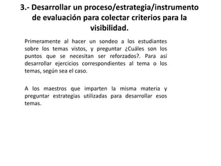 Primeramente al hacer un sondeo a los estudiantes
sobre los temas vistos, y preguntar ¿Cuáles son los
puntos que se necesitan ser reforzados?. Para así
desarrollar ejercicios correspondientes al tema o los
temas, según sea el caso.
A los maestros que imparten la misma materia y
preguntar estrategias utilizadas para desarrollar esos
temas.
3.- Desarrollar un proceso/estrategia/instrumento
de evaluación para colectar criterios para la
visibilidad.
 