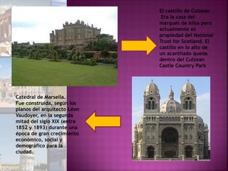 El castillo de Culzean .
Era la casa del
marqués de Ailsa pero
actualmente es
propiedad del National
Trust for Scotland. El
castillo en lo alto de
un acantilado queda
dentro del Culzean
Castle Country Park
Catedral de Marsella.
Fue construida, según los
planos del arquitecto Léon
Vaudoyer, en la segunda
mitad del siglo XIX (entre
1852 y 1893) durante una
época de gran crecimiento
económico, social y
demográfico para la
ciudad.
 