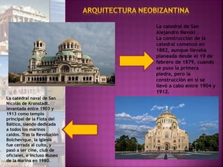 La catedral de San
Alejandro Nevski .
La construcción de la
catedral comenzó en
1882, aunque llevaba
planeada desde el 19 de
febrero de 1879, cuando
se puso la primera
piedra, pero la
construcción en sí se
llevó a cabo entre 1904 y
1912.
La catedral naval de San
Nicolás de Kronstadt.
levantada entre 1903 y
1913 como templo
principal de la Flota del
Báltico, siendo dedicada
a todos los marinos
caídos. Tras la Revolución
Bolchevique, la iglesia
fue cerrada al culto, y
pasó a ser cine, club de
oficiales, e incluso Museo
de la Marina en 1980.
 