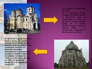 La catedral de la Natividad
de Cristo
es un importante templo
ortodoxo levantado durante
la dominación rusa. Su
construcción se inició el 3
de julio de 1876, cuando el
obispo de la ciudad,
Serafim Protopov, colocó la
primera piedra, y fue
oficialmente inaugurada el
28 de octubre de 1884
La iglesia del Sagrado Corazón y
Nuestra Señora de Lourdes.
Después de la Primera Guerra
Mundial, Lieja fue elegida como
ciudad para construir un
Memorial Interaliado.
Seleccionaron la propuesta del
arquitecto Joseph Smolderen y
los trabajos comenzaron en
1928. La construcción terminó
en 1936 y la iglesia fue
bendecida y consagrada el
mismo año.
 
