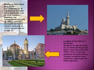 Basílica de Notre-Dame
de la Garde.
Fue construida por el
arquitecto protestante
Henri Espérandieu y es
de estilo románico-
bizantino; fue
consagrada el 5 de junio
de 1864 y sustituyó a
una capilla del mismo
nombre construida en
1214 y reconstruida en
el siglo XV
La iglesia de San Manuel y
San Benito.
situada en la calle de Alcalá,
83, en frente del Parque del
Retiro y fue construida entre
1902 y 1910. La obra del
arquitecto Fernando Arbós y
Tremanti se destinó como
residencia e iglesia para los
Padres Agustinos.
 