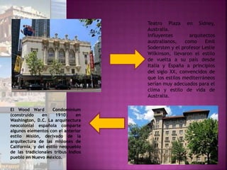 Teatro Plaza en Sídney,
Australia.
Influyentes arquitectos
australianos, como Emil
Sodersten y el profesor Leslie
Wilkinson, llevaron el estilo
de vuelta a su país desde
Italia y España a principios
del siglo XX, convencidos de
que los estilos mediterráneos
serían muy adecuados para el
clima y estilo de vida de
Australia.
El Wood Ward Condominium
(construido en 1910) en
Washington, D.C. La arquitectura
neocolonial española comparte
algunos elementos con el anterior
estilo Misión, derivado de la
arquitectura de las misiones de
California, y del estilo neopueblo
de las tradicionales tribus Indios
pueblo en Nuevo México.
 