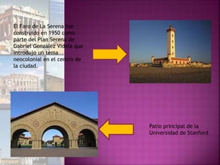 El Faro de La Serena fue
construido en 1950 como
parte del Plan Serena de
Gabriel González Videla que
introdujo un tema
neocolonial en el centro de
la ciudad.
Patio principal de la
Universidad de Stanford
 