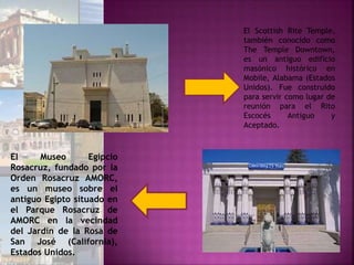 El Scottish Rite Temple,
también conocido como
The Temple Downtown,
es un antiguo edificio
masónico histórico en
Mobile, Alabama (Estados
Unidos). Fue construido
para servir como lugar de
reunión para el Rito
Escocés Antiguo y
Aceptado.
El Museo Egipcio
Rosacruz, fundado por la
Orden Rosacruz AMORC,
es un museo sobre el
antiguo Egipto situado en
el Parque Rosacruz de
AMORC en la vecindad
del Jardín de la Rosa de
San José (California),
Estados Unidos.
 