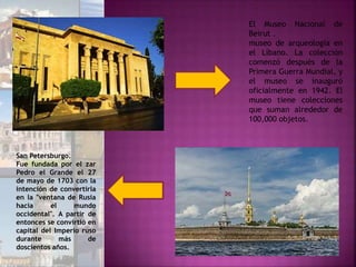 El Museo Nacional de
Beirut .
museo de arqueología en
el Líbano. La colección
comenzó después de la
Primera Guerra Mundial, y
el museo se inauguró
oficialmente en 1942. El
museo tiene colecciones
que suman alrededor de
100,000 objetos.
San Petersburgo.
Fue fundada por el zar
Pedro el Grande el 27
de mayo de 1703 con la
intención de convertirla
en la "ventana de Rusia
hacia el mundo
occidental". A partir de
entonces se convirtió en
capital del Imperio ruso
durante más de
doscientos años.
 
