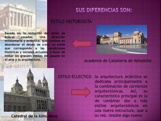 ESTILO ECLECTICO
Catedral de la Almudena
la arquitectura ecléctica se
dedicaba principalmente a
la combinación de corrientes
arquitectónicas. Así, su
característica principal es la
de combinar dos o más
estilos arquitectónicos en
una nueva estructura, que a
su vez, resulte algo nuevo
ESTILO HISTORISISTA
Basada en la imitación del estilo de
épocas pasadas. Una dirección
involuntaria y ecléctica, que consiste en
abandonar el deseo de crear un estilo
que corresponda a las condiciones
históricas y sociales actuales, a favor de
imitar los grandes estilos del pasado en
el arte y la arquitectura. Academia de Caballería de Valladolid
 