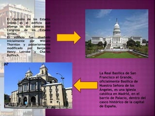 El Capitolio de los Estados
Unidos es el edificio que
alberga las dos cámaras del
Congreso de los Estados
Unidos.
El edificio fue diseñado
inicialmente por William
Thornton y posteriormente
modificado por Benjamin
Henry Latrobe y Charles
Bulfinch.
La Real Basílica de San
Francisco el Grande,
oficialmente Basílica de
Nuestra Señora de los
Ángeles, es una iglesia
católica en Madrid, en el
barrio de Palacio, dentro del
casco histórico de la capital
de España.
 