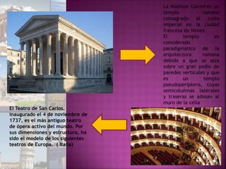 La Madison Carreé es un
templo romano
consagrado al culto
imperial en la ciudad
francesa de Nimes.
El templo es
considerado
paradigmático de la
arquitectura romana
debido a que se alza
sobre un gran podio de
paredes verticales y que
es un templo
pseudoperíptero, cuyas
semicolumnas laterales
y traseras se adosan al
muro de la cella
El Teatro de San Carlos.
inaugurado el 4 de noviembre de
1737, es el más antiguo teatro
de ópera activo del mundo. Por
sus dimensiones y estructura, ha
sido el modelo de los siguientes
teatros de Europa. ( Italia)
 