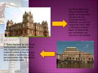 Las Torres Mentmore.
Toma su nombre del
pueblo en el que está
ubicada y de sus
numerosas torres y
pináculos. La casa fue
construida entre 1852
y 1854 para el barón
Mayer de Rothschild,
que necesitaba una
casa cerca de Londres.
El Teatro Nacional es una de las
instituciones culturales checas
más importantes, con una
tradición artística muy rica que
fue creada y mantenida por las
personalidades más distinguidas
de la sociedad checa.
 