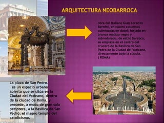 obra del italiano Gian Lorenzo
Bernini, en cuatro columnas
culminadas en dosel; forjado en
bronce macizo negro y
sobredorado, de estilo barroco,
se emplaza en el centro del
crucero de la Basílica de San
Pedro de la Ciudad del Vaticano,
directamente bajo la cúpula.
( ROMA)
La plaza de San Pedro.
es un espacio urbano
abierto que se sitúa en la
Ciudad del Vaticano, dentro
de la ciudad de Roma, y
precede, a modo de gran sala
períptera, a la Basílica de San
Pedro, el magno templo del
catolicismo.
 