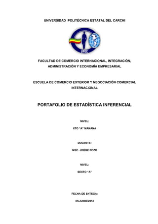 UNIVERSIDAD POLITÉCNICA ESTATAL DEL CARCHI




  FACULTAD DE COMERCIO INTERNACIONAL, INTEGRACIÓN,
       ADMINISTRACIÓN Y ECONOMÍA EMPRESARIAL



ESCUELA DE COMERCIO EXTERIOR Y NEGOCIACIÓN COMERCIAL
                   INTERNACIONAL




  PORTAFOLIO DE ESTADÍSTICA INFERENCIAL


                        NIVEL:

                    6TO “A” MAÑANA




                      DOCENTE:

                   MSC. JORGE POZO




                        NIVEL:

                      SEXTO “A”




                   FECHA DE ENTEGA:

                     05/JUNIO/2012
 