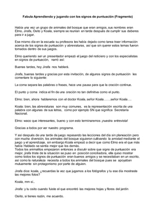 Fabula Aprendiendo y jugando con los signos de puntuación (Fragmento)
Había una vez un grupo de animales del bosque que eran amigos, sus nombres eran
Elmo, Jirafa, Osito y Koala, siempre se reunían en tarde después de cumplir sus deberes
para ir a jugar.
Ese mismo día en la escuela su profesora les había dejado como tarea traer información
acerca de los signos de puntuación y abreviaturas, así que sin querer estos temas fueron
tomados dentro de sus juegos.
Elmo queriendo ser un presentador empezó el juego del noticiero y con los especialistas
en signos de puntuación, narró así:
Buenas tardes, hoy Jirafa nos hablará.
Jirafa, buenas tardes y gracias por esta invitación, de algunos signos de puntuación les
comentare lo siguiente:
La coma separa las palabras o frases, hace una pausa para que la oración continue.
El punto y coma indica el fin de una oración no tan definitiva como el punto.
Elmo: bien, ahora hablaremos con el doctor Koala, señor Koala…….señor Koala….
Koala: bien, las abreviaturas son muy comunes, es la representación escrita de una
palabra con algunas de sus letras, como por ejemplo SN que significa Secretaría
Nacional.
Elmo: waoo que interesantes, bueno y con esto terminaremos ¡nuestra entrevista!
Gracias a todos por ver nuestro programa.
Y así después de una tarde de juego repasando las lecciones del día sin planeación pero
con mucha diversión, los animales del bosque siguieron cultivando la amistad mediante el
juego y el aprendizaje, sin embargo Koala empezó a decir que como Elmo era el que más
había Hablado se sentía mejor que los demás.
Todos los animalitos empezaron entonces a discutir sobre que signo de puntuación era
mejor, jirafa triste de la situación se puso en posición conciliadora, ella quiso mostrar
como todos los signos de puntuación eran buenos amigos y se necesitaban en un escrito,
así como la naturaleza necesita a todos los animales del bosque pues se apoyaban
mutuamente sin protagonismo por parte de alguien.
Jirafa dice: koala, ¿recuerdas la vez que jugamos a los fotógrafos y tu ese día mostraste
las mejores fotos?
Koala, mm sí..
Jirafa: y tu osito cuando fuiste el que encontró las mejores hojas y flores del jardín
Osiito, si tienes razón, me acuerdo.
 