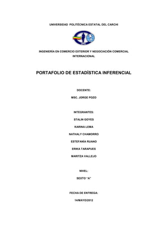 UNIVERSIDAD POLITÉCNICA ESTATAL DEL CARCHI




 INGENIERÍA EN COMERCIO EXTERIOR Y NEGOCIACIÓN COMERCIAL
                     INTERNACIONAL




PORTAFOLIO DE ESTADÍSTICA INFERENCIAL


                        DOCENTE:

                    MSC. JORGE POZO




                      INTEGRANTES:

                      STALIN GOYES

                      KARINA LEMA

                   NATHALY CHAMORRO

                    ESTEFANÍA RUANO

                     ERIKA TARAPUES

                    MARITZA VALLEJO




                         NIVEL:

                        SEXTO “A”




                   FECHA DE ENTREGA:

                      14/MAYO/2012
 