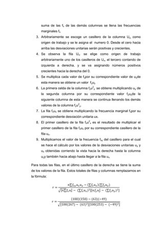 suma de las fx de las demás columnas se llena las frecuencias
       marginales fx.
   3. Arbitrariamente se escoge un casillero de la columna Uy, como
       origen de trabajo y se le asigna el numero 0. Desde el cero hacia
       arriba las desviaciones unitarias serán positivas y crecientes.
   4. Se observa la fila Ux. se elige como origen de trabajo
       arbitrariamente uno de los casilleros de Ux, el tercero contando de
       izquierda a derecha, y se va asignando números positivos
       crecientes hacia la derecha del 0.
   5. Se multiplica cada valor de f ypor su correspondiente valor de uyde
       esta manera se obtiene un valor f yuy
   6. La primera celda de la columna f yu2y se obtiene multiplicando uy de
       la segunda columna por su correspondiente valor fyuyde la
       siguiente columna de esta manera se continua llenando los demás
       valores de la columna fyu2y.
   7. La fila fxux se obtiene multiplicando la frecuencia marginal fxpor su
       correspondiente desviación unitaria ux.
   8. El primer casillero de la fila fxu2x es el resultado de multiplicar el
       primer casillero de la fila fxux por su correspondiente casillero de la
       fila ux.
   9. Multiplicamos el valor de la frecuencia f xy del casillero para el cual
       se hace el cálculo por los valores de la desviaciones unitarias uy y
       ux obtenidas corriendo la vista hacia la derecha hasta la columna
       uyy también hacia abajo hasta llegar a la fila ux

Para todas las filas, en el último casillero de la derecha se tiene la suma
de los valores de la fila. Estos totales de filas y columnas remplazamos en
la fórmula:
 