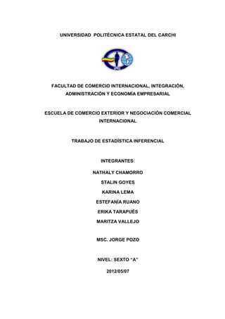 UNIVERSIDAD POLITÉCNICA ESTATAL DEL CARCHI




  FACULTAD DE COMERCIO INTERNACIONAL, INTEGRACIÓN,
       ADMINISTRACIÓN Y ECONOMÍA EMPRESARIAL



ESCUELA DE COMERCIO EXTERIOR Y NEGOCIACIÓN COMERCIAL
                   INTERNACIONAL



         TRABAJO DE ESTADÍSTICA INFERENCIAL



                   INTEGRANTES:

                 NATHALY CHAMORRO

                    STALIN GOYES

                    KARINA LEMA

                  ESTEFANÍA RUANO

                  ERIKA TARAPUÉS

                  MARITZA VALLEJO



                  MSC. JORGE POZO



                  NIVEL: SEXTO “A”

                     2012/05/07
 