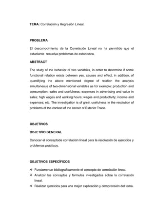 TEMA: Correlación y Regresión Lineal.




PROBLEMA

El desconocimiento de la Correlación Lineal no ha permitido que el
estudiante resuelva problemas de estadística.

ABSTRACT

The study of the behavior of two variables, in order to determine if some
functional relation exists between yes, causes and effect, in addition, of
quantifying the above mentioned degree of relation the analysis
simultaneous of two-dimensional variables as for example: production and
consumption; sales and usefulness; expenses in advertising and value in
sales; high wages and working hours; wages and productivity; income and
expenses; etc. The investigation is of great usefulness in the resolution of
problems of the context of the career of Exterior Trade.




OBJETIVOS

OBJETIVO GENERAL

Conocer el conceptode correlación lineal para la resolución de ejercicios y
problemas prácticos.




OBJETIVOS ESPECÍFICOS

 Fundamentar bibliográficamente el concepto de correlación lineal.
 Analizar los conceptos y fórmulas investigadas sobre la correlación
   lineal.
 Realizar ejercicios para una mejor explicación y comprensión del tema.
 
