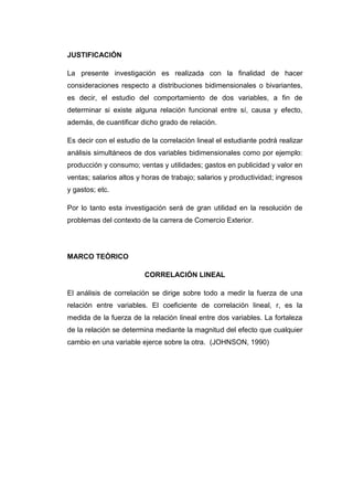 JUSTIFICACIÓN

La presente investigación es realizada con la finalidad de hacer
consideraciones respecto a distribuciones bidimensionales o bivariantes,
es decir, el estudio del comportamiento de dos variables, a fin de
determinar si existe alguna relación funcional entre sí, causa y efecto,
además, de cuantificar dicho grado de relación.

Es decir con el estudio de la correlación lineal el estudiante podrá realizar
análisis simultáneos de dos variables bidimensionales como por ejemplo:
producción y consumo; ventas y utilidades; gastos en publicidad y valor en
ventas; salarios altos y horas de trabajo; salarios y productividad; ingresos
y gastos; etc.

Por lo tanto esta investigación será de gran utilidad en la resolución de
problemas del contexto de la carrera de Comercio Exterior.




MARCO TEÓRICO

                         CORRELACIÓN LINEAL

El análisis de correlación se dirige sobre todo a medir la fuerza de una
relación entre variables. El coeficiente de correlación lineal, r, es la
medida de la fuerza de la relación lineal entre dos variables. La fortaleza
de la relación se determina mediante la magnitud del efecto que cualquier
cambio en una variable ejerce sobre la otra. (JOHNSON, 1990)
 