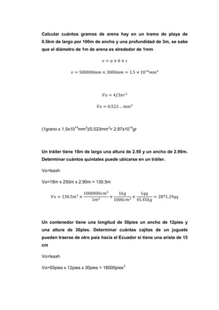 Calcular cuántos gramos de arena hay en un tramo de playa de
0.5km de largo por 100m de ancho y una profundidad de 3m, se sabe
que el diámetro de 1m de arena es alrededor de 1mm




(1grano x 1.5x1014mm3)/0.523mm3= 2.87x1014gr




Un tráiler tiene 18m de largo una altura de 2.50 y un ancho de 2.90m.
Determinar cuántos quintales puede ubicarse en un tráiler.

Vo=lxaxh

Vo=18m x 250m x 2.90m = 130.5m




Un contenedor tiene una longitud de 50pies un ancho de 12pies y
una altura de 30pies. Determinar cuántas cajitas de un juguete
pueden traerse de otro país hacia el Ecuador si tiene una arista de 15
cm

Vo=lxaxh

Vo=50pies x 12pies x 30pies = 18000pies3
 