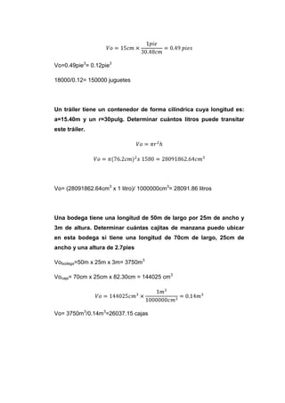 Vo=0.49pie3= 0.12pie3

18000/0.12= 150000 juguetes




Un tráiler tiene un contenedor de forma cilíndrica cuya longitud es:
a=15.40m y un r=30pulg. Determinar cuántos litros puede transitar
este tráiler.




Vo= (28091862.64cm3 x 1 litro)/ 1000000cm3= 28091.86 litros




Una bodega tiene una longitud de 50m de largo por 25m de ancho y
3m de altura. Determinar cuántas cajitas de manzana puedo ubicar
en esta bodega si tiene una longitud de 70cm de largo, 25cm de
ancho y una altura de 2.7pies

Vobodega=50m x 25m x 3m= 3750m3

Vocaja= 70cm x 25cm x 82.30cm = 144025 cm3




Vo= 3750m3/0.14m3=26037.15 cajas
 