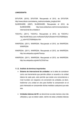 LINKOGRAFÍA


DITUTOR. (2010). DITUTOR. Recuperado el 2012, de DITUTOR:
http://www.ditutor.com/sistema_metrico/unidades_longitud.html
SLIDESHARE.     (2007).   SLIDESHARE.       Recuperado   el     2012,   de
      SLIDESHARE:           http://www.slideshare.net/minmenez/sistema-
      internacional-de-unidades-ii

TOCHTLI. (2011). TOCHTLI. Recuperado el 2012, de TOCHTLI:
      http://tochtli.fisica.uson.mx/fluidos%20y%20calor/m%C3%BAltiplos
      _y_subm%C3%BAltiplos.htm

WIKIPEDIA. (2011). WIKIPEDIA. Recuperado el 2012, de WIKIPEDIA:
      WIKIPEDIA

WIKIPEDIA. (2011). WIKIPEDIA. Recuperado el 2012, de WIKIPEDIA:
      http://es.wikipedia.org/wiki/Tiempo

WIKIPEDIA. (2011). WIKIPEDIA. Recuperado el 2012, de WIKIPEDIA:
      http://es.wikipedia.org/wiki/%C3%81rea




1.1.2. Análisis de términos importantes
      Sistema de internacional de unidades: se lo debe de considerar
      como una herramienta que permite utilizar un acuerdo a la unidad
      básica de cada país, esto permite que exista una concordancia a
      nivel mundial, con respecto a la conversión de unidades, es decir,
      trasformar una unidad en otra para facilitar la comprensión en el
      país interesado en comprender dichas medidas cualquiera que esta
      sea.


      Unidades básicas del SI: se denominan se esta manera a las más
      utilizadas y que se deben saber, dentro de estas unidades básicas
 