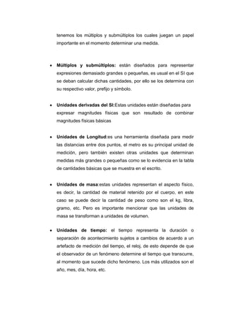 tenemos los múltiplos y submúltiplos los cuales juegan un papel
importante en el momento determinar una medida.



Múltiplos y submúltiplos: están diseñados para representar
expresiones demasiado grandes o pequeñas, es usual en el SI que
se deban calcular dichas cantidades, por ello se los determina con
su respectivo valor, prefijo y símbolo.


Unidades derivadas del SI:Estas unidades están diseñadas para
expresar magnitudes físicas que son resultado de combinar
magnitudes físicas básicas


Unidades de Longitud:es una herramienta diseñada para medir
las distancias entre dos puntos, el metro es su principal unidad de
medición, pero también existen otras unidades que determinan
medidas más grandes o pequeñas como se lo evidencia en la tabla
de cantidades básicas que se muestra en el escrito.


Unidades de masa:estas unidades representan el aspecto físico,
es decir, la cantidad de material retenido por el cuerpo, en este
caso se puede decir la cantidad de peso como son el kg, libra,
gramo, etc. Pero es importante mencionar que las unidades de
masa se transforman a unidades de volumen.


Unidades de tiempo: el tiempo representa la duración o
separación de acontecimiento sujetos a cambios de acuerdo a un
artefacto de medición del tiempo, el reloj, de esto depende de que
el observador de un fenómeno determine el tiempo que transcurre,
al momento que sucede dicho fenómeno. Los más utilizados son el
año, mes, día, hora, etc.
 