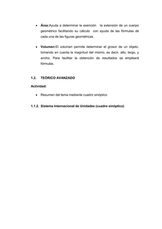 Área:Ayuda a determinar la exención    la extensión de un cuerpo
       geométrico facilitando su cálculo con ayuda de las fórmulas de
       cada una de las figuras geométricas.


       Volumen:El volumen permite determinar el grosor de un objeto,
       tomando en cuenta la magnitud del mismo, es decir, alto, largo, y
       ancho. Para facilitar la obtención de resultados se empleará
       fórmulas.



1.2.   TEÓRICO AVANZADO

Actividad:

       Resumen del tema mediante cuadro sinóptico


1.1.2. Sistema Internacional de Unidades (cuadro sinóptico)
 