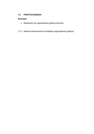 1.3.   PRÁCTICO BÁSICO

Actividad

       Realización de organizadores gráficos del tema



1.3.1. Sistema Internacional de Unidades (organizadores gráficos)
 