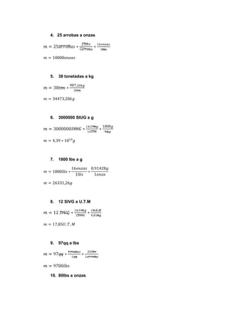 4. 25 arrobas a onzas




5.   38 toneladas a kg




6.   3000000 SIUG a g




7.   1800 lbs a g




8.   12 SIVG a U.T.M




9.   97qq a lbs




10. 80lbs a onzas
 