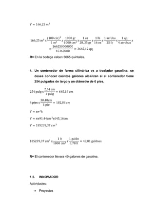 R= En la bodega caben 3665 quintales.



4. Un contenedor de forma cilíndrica va a trasladar gasolina; se
   desea conocer cuántos galones alcanzan si el contenedor tiene
   254 pulgadas de largo y un diámetro de 6 pies.




R= El contenedor llevara 49 galones de gasolina.




1.5.   INNOVADOR

Actividades:

       Proyectos
 