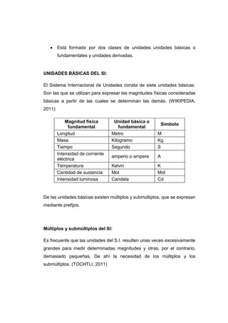Está formado por dos clases de unidades: unidades básicas o
        fundamentales y unidades derivadas.


UNIDADES BÁSICAS DEL SI:

El Sistema Internacional de Unidades consta de siete unidades básicas.
Son las que se utilizan para expresar las magnitudes físicas consideradas
básicas a partir de las cuales se determinan las demás. (WIKIPEDIA,
2011)

            Magnitud física        Unidad básica o
                                                        Símbolo
              fundamental             fundamental
        Longitud                  Metro               M
        Masa                      Kilogramo           Kg
        Tiempo                    Segundo             S
        Intensidad de corriente
                                  amperio o ampere    A
        eléctrica
        Temperatura               Kelvin              K
        Cantidad de sustancia     Mol                 Mol
        Intensidad luminosa       Candela             Cd


De las unidades básicas existen múltiplos y submúltiplos, que se expresan
mediante prefijos.




Múltiplos y submúltiplos del SI:

Es frecuente que las unidades del S.I. resulten unas veces excesivamente
grandes para medir determinadas magnitudes y otras, por el contrario,
demasiado pequeñas. De ahí la necesidad de los múltiplos y los
submúltiplos. (TOCHTLI, 2011)
 