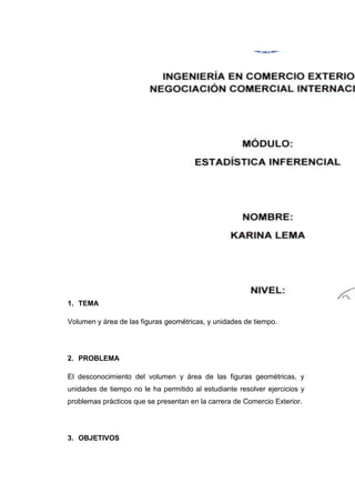 1. TEMA

Volumen y área de las figuras geométricas, y unidades de tiempo.




2. PROBLEMA

El desconocimiento del volumen y área de las figuras geométricas, y
unidades de tiempo no le ha permitido al estudiante resolver ejercicios y
problemas prácticos que se presentan en la carrera de Comercio Exterior.




3. OBJETIVOS
 