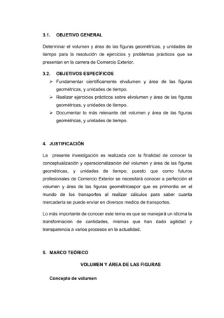 3.1.    OBJETIVO GENERAL

Determinar el volumen y área de las figuras geométricas, y unidades de
tiempo para la resolución de ejercicios y problemas prácticos que se
presentan en la carrera de Comercio Exterior.

3.2.    OBJETIVOS ESPECÍFICOS
      Fundamentar científicamente elvolumen y área de las figuras
        geométricas, y unidades de tiempo.
      Realizar ejercicios prácticos sobre elvolumen y área de las figuras
        geométricas, y unidades de tiempo.
      Documentar lo más relevante del volumen y área de las figuras
        geométricas, y unidades de tiempo.




4. JUSTIFICACIÓN

La     presente investigación es realizada con la finalidad de conocer la
conceptualización y operacionalización del volumen y área de las figuras
geométricas,    y   unidades   de   tiempo;   puesto   que   como   futuros
profesionales de Comercio Exterior se necesitará conocer a perfección el
volumen y área de las figuras geométricaspor que es primordia en el
mundo de los transportes al realizar cálculos para saber cuanta
mercadería se puede enviar en diversos medios de transportes.

Lo más importante de conocer este tema es que se manejará un idioma la
transformación de cantidades, mismas que han dado agilidad y
transparencia a varios procesos en la actualidad.




5. MARCO TEÓRICO

                    VOLUMEN Y ÁREA DE LAS FIGURAS


     Concepto de volumen
 