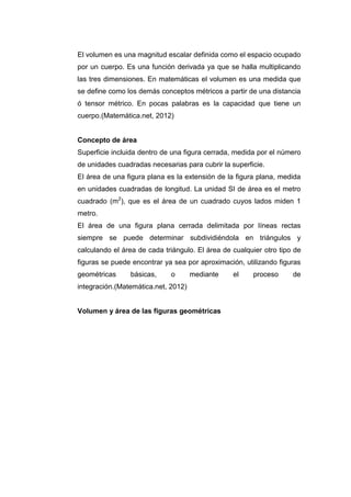 El volumen es una magnitud escalar definida como el espacio ocupado
por un cuerpo. Es una función derivada ya que se halla multiplicando
las tres dimensiones. En matemáticas el volumen es una medida que
se define como los demás conceptos métricos a partir de una distancia
ó tensor métrico. En pocas palabras es la capacidad que tiene un
cuerpo.(Matemática.net, 2012)


Concepto de área
Superficie incluida dentro de una figura cerrada, medida por el número
de unidades cuadradas necesarias para cubrir la superficie.
El área de una figura plana es la extensión de la figura plana, medida
en unidades cuadradas de longitud. La unidad SI de área es el metro
cuadrado (m2), que es el área de un cuadrado cuyos lados miden 1
metro.
El área de una figura plana cerrada delimitada por líneas rectas
siempre se puede determinar subdividiéndola en triángulos y
calculando el área de cada triángulo. El área de cualquier otro tipo de
figuras se puede encontrar ya sea por aproximación, utilizando figuras
geométricas     básicas,     o       mediante    el    proceso      de
integración.(Matemática.net, 2012)


Volumen y área de las figuras geométricas
 