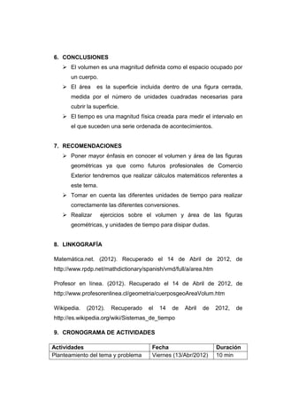 6. CONCLUSIONES
    El volumen es una magnitud definida como el espacio ocupado por
       un cuerpo.
    El área      es la superficie incluida dentro de una figura cerrada,
       medida por el número de unidades cuadradas necesarias para
       cubrir la superficie.
    El tiempo es una magnitud física creada para medir el intervalo en
       el que suceden una serie ordenada de acontecimientos.


7. RECOMENDACIONES
    Poner mayor énfasis en conocer el volumen y área de las figuras
       geométricas ya que como futuros profesionales de Comercio
       Exterior tendremos que realizar cálculos matemáticos referentes a
       este tema.
    Tomar en cuenta las diferentes unidades de tiempo para realizar
       correctamente las diferentes conversiones.
    Realizar       ejercicios sobre el volumen y área de las figuras
       geométricas, y unidades de tiempo para disipar dudas.


8. LINKOGRAFÍA

Matemática.net. (2012). Recuperado el 14 de Abril de 2012, de
http://www.rpdp.net/mathdictionary/spanish/vmd/full/a/area.htm

Profesor en línea. (2012). Recuperado el 14 de Abril de 2012, de
http://www.profesorenlinea.cl/geometria/cuerposgeoAreaVolum.htm

Wikipedia.   (2012).    Recuperado   el   14   de   Abril   de   2012,   de
http://es.wikipedia.org/wiki/Sistemas_de_tiempo

9. CRONOGRAMA DE ACTIVIDADES

Actividades                           Fecha                      Duración
Planteamiento del tema y problema     Viernes (13/Abr/2012)      10 min
 