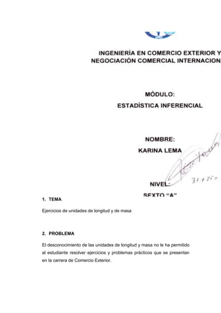 1. TEMA

Ejercicios de unidades de longitud y de masa




2. PROBLEMA

El desconocimiento de las unidades de longitud y masa no le ha permitido
al estudiante resolver ejercicios y problemas prácticos que se presentan
en la carrera de Comercio Exterior.
 