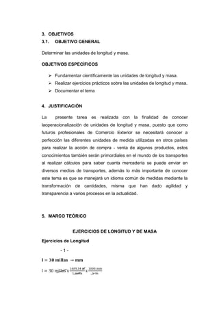 3. OBJETIVOS
3.1.    OBJETIVO GENERAL

Determinar las unidades de longitud y masa.

OBJETIVOS ESPECÍFICOS

      Fundamentar científicamente las unidades de longitud y masa.
      Realizar ejercicios prácticos sobre las unidades de longitud y masa.
      Documentar el tema


4. JUSTIFICACIÓN

La      presente tarea    es realizada    con la finalidad de conocer
laoperacionalización de unidades de longitud y masa, puesto que como
futuros profesionales de Comercio Exterior se necesitará conocer a
perfección las diferentes unidades de medida utilizadas en otros países
para realizar la acción de compra - venta de algunos productos, estos
conocimientos también serán primordiales en el mundo de los transportes
al realizar cálculos para saber cuanta mercadería se puede enviar en
diversos medios de transportes, además lo más importante de conocer
este tema es que se manejará un idioma común de medidas mediante la
transformación de cantidades, misma que han dado agilidad y
transparencia a varios procesos en la actualidad.




5. MARCO TEÓRICO


                 EJERCICIOS DE LONGITUD Y DE MASA

Ejercicios de Longitud

           -1-
 