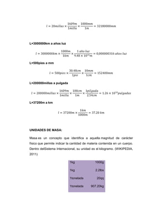 L=3000000km a años luz




L=500pies a mm




L=200000millas a pulgada




L=37200m a km




UNIDADES DE MASA:

Masa es un concepto que identifica a aquella magnitud de carácter
físico que permite indicar la cantidad de materia contenida en un cuerpo.
Dentro delSistema Internacional, su unidad es el kilogramo. (WIKIPEDIA,
2011)

                            1kg               1000g

                            1kg               2.2lbs

                            1tonelada          20qq

                            1tonelada      907.20kg
 
