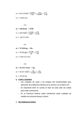 - 13 -




        - 14 -




        - 15 -




6. CONCLUSIONES
   - Las unidades de masa y de longitud del fundamentales para
      aplicación de problemas prácticos en la carrera y en el diario vivir.
  -   Es importante tener en cuenta el valor de cada valor de unidad
      para evitar confusiones.
  -   En el Comercio Exterior saber transformar estas unidades de
      medida nos ahorrará tiempo y dinero.


7. RECOMENDACIONES
 