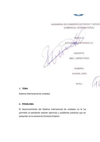 1. TEMA

Sistema Internacional de unidades




2. PROBLEMA

El desconocimiento del Sistema Internacional de unidades no le ha
permitido al estudiante resolver ejercicios y problemas prácticos que se
presentan en la carrera de Comercio Exterior.
 