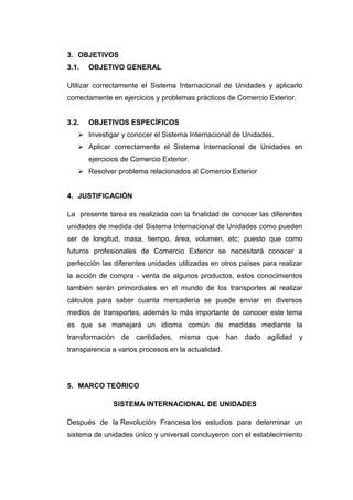 3. OBJETIVOS
3.1.   OBJETIVO GENERAL

Utilizar correctamente el Sistema Internacional de Unidades y aplicarlo
correctamente en ejercicios y problemas prácticos de Comercio Exterior.


3.2.   OBJETIVOS ESPECÍFICOS
    Investigar y conocer el Sistema Internacional de Unidades.
    Aplicar correctamente el Sistema Internacional de Unidades en
       ejercicios de Comercio Exterior.
    Resolver problema relacionados al Comercio Exterior


4. JUSTIFICACIÓN

La presente tarea es realizada con la finalidad de conocer las diferentes
unidades de medida del Sistema Internacional de Unidades como pueden
ser de longitud, masa, tiempo, área, volumen, etc; puesto que como
futuros profesionales de Comercio Exterior se necesitará conocer a
perfección las diferentes unidades utilizadas en otros países para realizar
la acción de compra - venta de algunos productos, estos conocimientos
también serán primordiales en el mundo de los transportes al realizar
cálculos para saber cuanta mercadería se puede enviar en diversos
medios de transportes, además lo más importante de conocer este tema
es que se manejará un idioma común de medidas mediante la
transformación de cantidades, misma que han dado agilidad y
transparencia a varios procesos en la actualidad.




5. MARCO TEÓRICO

              SISTEMA INTERNACIONAL DE UNIDADES

Después de la Revolución Francesa los estudios para determinar un
sistema de unidades único y universal concluyeron con el establecimiento
 