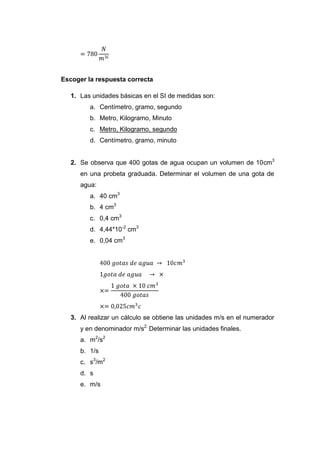 Escoger la respuesta correcta

   1. Las unidades básicas en el SI de medidas son:
         a. Centímetro, gramo, segundo
         b. Metro, Kilogramo, Minuto
         c. Metro, Kilogramo, segundo
         d. Centímetro, gramo, minuto


   2. Se observa que 400 gotas de agua ocupan un volumen de 10cm3
      en una probeta graduada. Determinar el volumen de una gota de
      agua:
         a. 40 cm3
         b. 4 cm3
         c. 0,4 cm3
         d. 4,44*10-2 cm3
         e. 0,04 cm3




   3. Al realizar un cálculo se obtiene las unidades m/s en el numerador
      y en denominador m/s2. Determinar las unidades finales.
      a. m2/s2
      b. 1/s
      c. s3/m2
      d. s
      e. m/s
 
