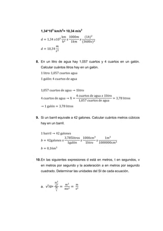 1,34*105 km/h2= 10,34 m/s2




8. En un litro de agua hay 1,057 cuartos y 4 cuartos en un galón.
   Calcular cuántos litros hay en un galón.




9. Si un barril equivale a 42 galones. Calcular cuántos metros cúbicos
   hay en un barril.




10. En las siguientes expresiones d está en metros, t en segundos, v
   en metros por segundo y la aceleración a en metros por segundo
   cuadrado. Determinar las unidades del SI de cada ecuación.



   a. v2/d=
 