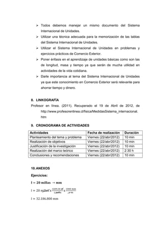  Todos debemos manejar un mismo documento del Sistema
       Internacional de Unidades.
    Utilizar una técnica adecuada para la memorización de las tablas
       del Sistema Internacional de Unidades.
    Utilizar el Sistema Internacional de Unidades en problemas y
       ejercicios prácticos de Comercio Exterior.
    Poner énfasis en el aprendizaje de unidades básicas como son las
       de longitud, masa y tiempo ya que serán de mucha utilidad en
       actividades de la vida cotidiana.
    Darle importancia al tema del Sistema Internacional de Unidades
       ya que este conocimiento en Comercio Exterior será relevante para
       ahorrar tiempo y dinero.


8. LINKOGRAFÍA
Profesor en línea. (2011). Recuperado el 19 de Abril de 2012, de
       http://www.profesorenlinea.cl/fisica/MedidasSistema_internacional.
       htm

9. CRONOGRAMA DE ACTIVIDADES

Actividades                                Fecha de realización    Duración
Planteamiento del tema y problema          Viernes (22/abr/2012)   10 min
Realización de objetivos                   Viernes (22/abr/2012)   10 min
Justificación de la investigación          Viernes (22/abr/2012)   10 min
Realización del marco teórico              Viernes (22/abr/2012)   2:30 h
Conclusiones y recomendaciones             Viernes (22/abr/2012)   10 min


10. ANEXOS

Ejercicios:
 