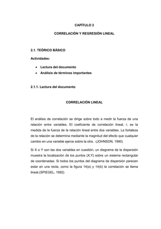 CAPÍTULO 2

                CORRELACIÓN Y REGRESIÓN LINEAL




2.1. TEÓRICO BÁSICO

Actividades:

      Lectura del documento
      Análisis de términos importantes



2.1.1. Lectura del documento



                         CORRELACIÓN LINEAL




El análisis de correlación se dirige sobre todo a medir la fuerza de una
relación entre variables. El coeficiente de correlación lineal, r, es la
medida de la fuerza de la relación lineal entre dos variables. La fortaleza
de la relación se determina mediante la magnitud del efecto que cualquier
cambio en una variable ejerce sobre la otra. (JOHNSON, 1990)

Si X o Y son las dos variables en cuestión, un diagrama de la dispersión
muestra la localización de los puntos (X,Y) sobre un sistema rectangular
de coordenadas. Si todos los puntos del diagrama de dispersión parecen
estar en una recta, como la figura 14(a) y 14(b) la correlación se llama
lineal.(SPIEGEL, 1992)
 