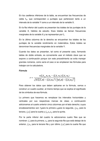 En los casilleros inferiores de la tabla, se encuentran las frecuencias de
celda fxy, que corresponden a puntajes que pertenecen tanto a un
intervalo de la variable Y como a un intervalo de la variable X.

En la fila inferior del cuadro se presentan los totales de los puntajes de la
variable X, hábitos de estudio. Esos totales se llaman frecuencias
marginales de la variable X y se representan por f x.

En la última columna de la derecha se encuentran los totales de los
puntajes de la variable rendimiento en matemática. Estos totales se
denominan frecuencias marginales de la variable Y.

Cuando los datos se presentan, tal como el presente caso, formando
tablas de doble entrada, es conveniente usar el método clave que se
expone a continuación porque con este procedimiento se evita manejar
grandes números, como sería el caso si se emplearan las fórmulas para
trabajar con la calculadora.

Fórmula




Para obtener los datos que deben aplicarse en la fórmula, vamos a
construir un cuadro auxiliar, al mismo tiempo que se explica el significado
de los símbolos de esa fórmula.

Lo primero que hacemos es remplazar los intervalos horizontales y
verticales por sus respectivas marcas de clase; a continuación
adicionamos al cuadro anterior cinco columnas por el lado derecho; cuyos
encabezamientos son: fypara la primera uypara la segunda,              para la
tercera,     para la cuarta y          para la quinta.

Por la parte inferior del cuadro le adicionamos cuatro filas que se
nombran:     para la primera,     para la segunda fila que está debajo de la
anterior,     para la tercera fila y por último         para la cuarta fila que
 